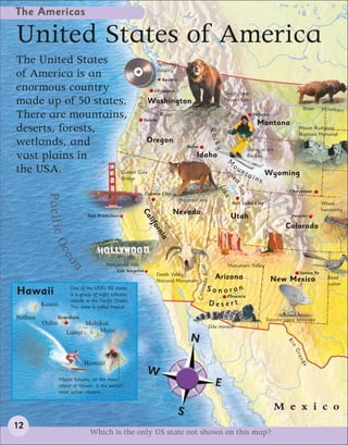 The Americas

United States of America
The United States                  Technology
                                   industry
of America is an                      Seattle
enormous country                  Olympia
                                                                                                         Grizzly bear
made up of 50 states. olu Washington                                                                     (brown bear)




                                                         C
                              mb                                                                                                                  Bison    Missouri
There are mountains, Salem River ia                                                                                       Helena
                                                                                                                            Montana
deserts, forests,                                                                                                                               Mount Rushmore




                                                                                                  Roc
                                                                                                                                                National Memorial
wetlands, and                  Oregon




                                                                                                   ky
                                              Boise
                                                                                                                        Skiing in the
vast plains in                                    Idaho
                                                                                                          M
                                                                                                                        Rockies
                                                                                                              ou
the USA.            Golden Gate                                                                           Gre n t a i    Wyoming
                                                Bridge                                                                ns




                                                                                                              at
                                                                                                                 Salt
                                                                                                      Lak
                                                             Carson City                                                                    Cheyenne
          Pacific O




                                                                                                         e
                                                                            Mountain lion
                                                                                                              Salt Lake City                               Wheat
                                                                                                                                                           harvesting
                                                                           Nevada
                                                         Ca




                               San Francisco                                                                 Utah                           Denver
                                                             lif




                                                                                                                                          Colorado
                                                               or
                                                                 ni
                                                                   a
                    ce
                       an




                                        Hollywood Hills
                                                                                       do Ri ver




                                                                                                          Monument Valley
                                             Los Angeles                                                                                        Santa Fe
                                                                 Death Valley
                                                                 National Monument
                                                                                               Arizona                             New Mexico                 Road
                                                                                                                                                              runner
                                                                                     C o l o ra




Hawaii                One of the USA’s 50 states                                              Sonoran
                      is a group of eight volcanic                                                        Phoenix
                      islands in the Pacific Ocean.
         Kauai        This state is called Hawaii.
                                                                                                  Desert
Niihau        Honolulu                                                                                                           Socorro space telescope
         Oahu             Molokai                                                                 Gila monster
                    Lanai     Maui
                                                                                 N
                                                                                                                                          Ri
                                                                                                                                            o
                                                                                                                                             Gr
                                                                                                                                                an




                             Hawaii
                                                                                                                                                de




                                                             W
                 Mount Kilauea, on the main
                 island of Hawaii, is the world’s                                                   E
                 most active volcano.



                                                                            S                                                           M e x i c o
12
                                Which is the only US state not shown on this map?
 