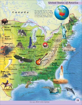 United States of America

                                                                        This map shows 48 of the 50 states
                      C a n a d a                                       of the USA. The other two states are
                                                                        thousands of kilometres away. Alaska
                                                                        is northwest of Canada, and Hawaii
                                                                        is in the middle of the Pacific Ocean.


                                                                                                                                                                   Blueberries
                                                    Superior                                                                                                      Augusta
                                          La     ke                                                                                                           Maine




                                                                                                                                             Verm


                                                                                                                                                 New pshire
                                                                                                                                                 Ham
  Bismarck                                                                              La
         North Minnesota




                                                                                                                                                     on t
                                                                                          ke
Riv




         Dakota                                                                                                       tario
 er




                                                                                             H
                                            Wisconsin
                                                                                                                    On

                                                                     Lake ichigan
                                                                                                                                                                Boston




                                                                                               uro
                                                                                                                  e                                 Massachusetts




                                                                                                              k
                                                                                                  n
                                                                                                                                                            Rhode




                                                                                                            La
  Pierre
                                                                         M                                            New York                              Island
                                                                                                                                                     Connecticut
         South                  Dairy farming                                  Michigan
                                                                                                              ie                                 Statue of Liberty
                                                                                                            Er
 Great




         Dakota                                                                      Detroit                                                        New York
                                                                                                         ke      Pennsylvania
                               Iowa                                                                    La           Harrisburg
                                                                                                                                              New
                                                                                                                                              Jersey
                                                                     Chicago                           Ohio
         Nebraska                                                      Indiana                                                          Delaware
                                                                                                                                 Maryland

                     Lincoln                                                                                 WASHINGTON DC

                                Raccoon            Sears Tower, Chicago
                                                                                                            West




                                                                                                                        s
                                                                                     American football
                                                                                                            Virginia


                                                                                                                     ain
                                                       Illinois                             io Riv
                                                                                                   er                      Virginia
                                                                                                                                                                        an
                   Topeka                                                                                                                  The Capitol building,
                                                                                       Oh
                                  Missouri               St. Louis                                                 nt                      Washington, DC
                                                                                                                                                                      e
                                                                                                                 ou
                                                                                  ck      y
           Kansas                                  American                 Kentu                                                                                 c
                                                                                                              M


                                                                                                                                       Raleigh




                                                                                                                                                              O
                                                   bald eagle
      Plains




                                                                                                            an




                                                                                             e     ssee                North Carolina




                                                                                                                                                     tic
                                                                                        Tenn
                                                                                                        hi
                                                                                                       ac




                                                                                                                  South

                                                                                                                                                 Atlan
                                                                                                  al




                       Oklahoma    Arkansas                                                       pp              Carolina
                                                         r i
                                                    Rive ipp




                       City                                               Country music       A
                                                   Mississ




               “Tornado Alley”     Little Rock                 Mississippi                             Atlanta
               Oklahoma                                                      Alabama
                                                                                                   Georgia
                       Dallas                                                       Montgomery                                             Kennedy Space Center


                                                Paddle steamer
 Oil wells                                                                                                  Tallahassee
                   Texas                  Louisiana
                                      Baton Rouge
                                                                                                                  Florida
                                                                  New Orleans


                                                                                                                 The Evergla
                                                          Jazz music                                                             de
                                                                                                                                   s                              Dolphin-
                                                                                                                                                                  watching
          Cowboy                                                                                                                       Miami
                                                       xico
                                                   f Me
                                         lf o                                                               American alligator

                                      Gu
                                                          Alaska (see page 10-11).                                                                                     13
 