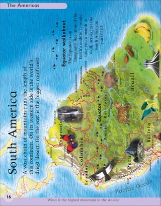 16
                                                                  South America
                                                                  A vast chain of mountains runs the length of
                                                                  this continent. On its western side is the world’s
                                                                                                                                                                                                                The Americas




                                                                  driest desert. On the east is the biggest rainforest.

                                                                                  Cartagena
                                                                                                                                CARACAS

                                                                                                     Venezuela
                                                                                 Agrias butterfly                                                                                    Equator walkabout




                                                                                                                            r
                                                                                                                        ve
                                                                           BOGOTÁ                                       Ri                                                        The Equator is an
                                                                                                                                                  G            GEORGETOWN          imaginary line around the




                                                                                                                                                    u




                                                                                                                  Orinoco
                                                              QUITO        Colombia                                               Angel Falls                         PARAMARIBO     Earth’s middle. It would
                                                                                                                                                                    a m
                                                       Ecuador                                                                                                               CAYENNE  take you a month to
                                                                                                                                                                i n
                                                                                                                                                                                )




                                                                                                                                                        yana
                                                                                                                                                                              nc




                                                                                                                                                                                       walk across just the
                                                                                                                                                                          re


                                                                                                                                                               Sur
                                                                                                                                                                          nce




                                                                                                                                                                       F u
                                                                                                                                                                      r a i a n ah




                                                                                                                                                                        G                South American
                                                                                                                                                                          (F
                                                                                                                                Equator                                                      part of it!
                                                                                                          Amazon Rainforest
                                                                                                                                    Manaus
                                                                                                                                           er Amazo n
                                                                                                                                     Riv                                               Belém
                                                                  Condor




What is the highest mountain in the Andes?
                                                                                                                                                                 Capybara




                                             Pa
                                                              And
                                                                  e
                                                        LIMA                                       Machu Picchu
                                                                       Peru




                                                                s M



                                                cific
                                                                                                                                   Jaguar                      Brazil




                                                                      ou
                                                                       n
                                                                                                                                                                                       Brazil nuts




                                                      O
                                                                       ta
                                                                          ins
                                                                                              La




                                                        cea
                                                                                               ke

                                                                                     Titi
                                                                      Arequipa                         Bolivia
                                                                                         ca




                                                      n
                                                                                         ca         LA PAZ                                                                                           Bananas

                                                                             Arica                                              Parakeet
 