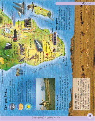 Bananas




                                                                                                                                                                                                                     m
                                                                   Equatorial Guinea                                                Diamond mine                                                   Tea                        MOGADISHU
                                                                                                                                                                  Uganda




                                                                                                                                                                                                                  So
                                                                                                                             ngo                         KAMPALA                              Kenya
                                                                                                                           Co




                                                                                                            go
                                Can you find...                                                                          r




                                                                                                                   e
                                                                                          Gabon                                                                      Lake




                                                                                                           n
                                                                                                                                                                                                    NAIROBI




                                                                                                                Riv
                                                                                                                    Lowland                       Rwanda           Victoria
                                         The highest point in Africa?




                                                                                                        Co
                                                                                                                    gorilla                                                       rengeti                   Mount Kilimanjaro
                                         Mount Kilimanjaro in Tanzania                                                                            Burundi             Se
                                                                                                               KINSHASA                                                                                     5,895 m (19,341 ft)
                                         is 5,895 m (19,341 ft) tall.                                                    Dem. Rep.
                                                                                                                         of Congo
                                         One of the world’s highest                                                                                                                            DODOMA
                                         sand dunes? Erg Tifernine in                                                                                Masai herder
                                                                                          LUANDA                                                                                  Tanzania
                                         the Sahara is 400 m (1,300 ft) tall.




                                                                                                                                                                  G
                                                                                Oil rig
                                                                                                Hornbill                                                                                                              Dhow sailing boat
                                         The hottest place on Earth?                                                               Zebra
                                         Al ’Aziziyah, in Libya, has had                                        Angola
                                                                                                                                                                    reat R
                                         temperatures of 58ºC (136.4ºF).                                                              Zambia                      Malawi
                                                                                                                                                                                                                         Lemur
                                                                                                                                                                                                                   el




                                                                                                                                                       LUSAKA                                  Elephant




                                                                                A
                                                                                                                                              Za mbez i Ri ve r




                                                                                  t
                                                                                                                                                                                                                         ar

                                                                                                                                                                                                               ann



                                                                                                                                                                                              ue
                                                                                                                                                                                                                        sc




                                                                                                                                                                           i f t Va l l e y


                                                                                                    Giraffe                                         HARARE
                                                                                                                                                                                       q
                                                                                                                                                                                                             Ch




                                                                                                                                                                                    bi
                                                                                                                                                                                                              e




                                                                                                    Namibia                                         Zimbabwe
                                                                                                                                                                                                                    aga




                                                                                    lan
                                                                                                                                                                                m




                                                                                                                                                                                                                         ANTANANARIVO
                                                                                                                                                                                                                     d




                                                                                                                                                                          a




                                                                                                        N
                                                                                                              WINDHOEK
                                                                                                                                                                                                          iqu




                                                                                          ti
                                                                                                                                 Victoria Falls
                                                                                                                                                                       oz
                                                                                                                                                                                                                  Ma




                                                                                                                                                                   M




                                                                                                        amib
                                                                                                                                                                                                       mb




                                                                                                                                B o t s w a n a rt
                                                                                                                                                e
                                                                                                                                                                                                      a




                                                                                                                                             e s PRETORIA
                                                                                                                                   la hari D
                                                                                                                                                                                                   oz




                                                                                                                     Tin and K a                                     MAPUTO




                                                                                                             Dese
                                                                                                                                                           Swaziland                                          Chameleon
                                                                                                                                                                                                   M




                                                                                                                     copper




                                                                                             c Oc
                                                                                                             rt
                                                                                                                     mining

                                The Suez Canal                                                                                                                                     Madagascar
                                                                                                                                           Ndeble   Lesotho




About 8,000 km (5,000 miles).
                                This canal is a man-made waterway                                                   Springbok              house                                   The island of Madagascar

                                                                                                  ean
                                that runs from the Red Sea to the                                                         South Africa                                             is home to tree-dwelling
                                                                                                  Cape of                 Cape Town                                                animals called lemurs.
                                Mediterranean. It provides a short cut
                                                                                               Good Hope                                                                           They have faces like cats
                                for ships travelling from Europe to Asia.
                                                                                                                                                                                   but bodies like monkeys.


                                 Savanna wildlife
                                 Much of Africa is covered by a
                                 type of grassland called savanna.
                                 Huge herds of grazing animals
                                 live on the savanna, as well as
                                 lions, hyenas, and cheetahs.
                                                                                                                                                                                                                                     Africa




                 19
 