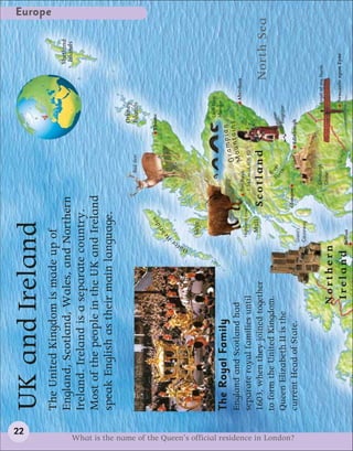 22
                                                                UK and Ireland
                                                                                                                                                                                                                Europe


                                                                The United Kingdom is made up of
                                                                                                                                                                                                     Shetland
                                                                England, Scotland, Wales, and Northern                                                                                                Islands
                                                                Ireland. Ireland is a separate country.
                                                                Most of the people in the UK and Ireland
                                                                speak English as their main language.
                                                                                                                                                                     Orkney
                                                                                                                                                   Red deer          Islands


                                                                                                                              es                                   Thurso
                                                                                                                         id
                                                                                                                  e   br
                                                                                                              H




                                                                                                         r
                                                                                                        te
                                                                                                       Ou
                                                                                                                  Skye

                                                                                                                                                                          Loch Ness
                                                                                                                                                                          Monster
                                                                The Royal Family                                                                             mpian
                                                                                                                                                         Gra ntains
                                                                England and Scotland had                                                                    u                    Aberdeen
                                                                                                                                        Ben Nevis        Mo
                                                                                                              Highland cow
                                                                separate royal families until                                           1,343 m (4,406 ft)
                                                                                                                      Mull
                                                                1603, when they joined together                                    Scotland                                                North Sea
                                                                                                                                                  Ri
                                                                to form the United Kingdom.                                                        v
                                                                                                                                              F




                                                                                                                                                or e r
                                                                                                                                                  th                 Bagpiper
                                                                Queen Elizabeth II is the




What is the name of the Queen’s official residence in London?
                                                                                                                                   Glasgow
                                                                current Head of State.                                                                        Edinburgh
                                                                                                             Giant’s
                                                                                                             Causeway


                                                                                                                                             Edinburgh                          Angel of the North
                                                                                                                                             Castle
                                                                                         Northern
                                                                                                                                                                                Newcastle upon Tyne
                                                                                          I r e l a n d Belfast
 