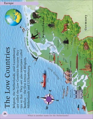 24
                                            The Low Countries
                                                                                                                                                                                                    Europe


                                            Belgium, the Netherlands, and Luxembourg
                                            are called the Low Countries because they
                                            are so flat. They are also sometimes called
                                            Benelux – the first letters of BElgium,             an Islands                                                                       Avocet
                                                                                        st Frisi
                                            NEtherlands and LUXembourg.               We
                                                                                                                                                  e
                                                                                                                                             e nze
                                                                                                             Tern                       dd                         Ice skating




                                                                                                                                   a
                                                                                                                                  W
                                                          N
                                                                                                                                                                                           Cattle

                                                                                                                                                              Netherlands
                                            W                                      Fishing
                                                                                                                                               er




                                                                                                       a
                                                                                                                        Cheese
                                                                                                                                              e

                                                                     E                                                  porters
                                                                                                                                           lm




                                                                                                     Se
                                                                                                                                         e


                                                                                                                                           s




                                                                                                h
                                                                                                rt                                     IJs                                       Cyclist
                                                      S                                                     AMSTERDAM                    Flevoland
                                                                                         No
                                                                         Herring
                                                                                             THE HAGUE                Tulips


                                                                                                                                      Windmills




What is another name for the Netherlands?
                                                           Dams to stop                                   Rotterdam
                                                           floods from sea                                                                     R i v e r R h ine           Horses
                                                                                      Cubic Houses
                                                                                                                                                  Arnhem


                                                                                                                        Barge

                                                                                                                                     Clogs
                                                          Bruges Town Hall                                     Antwerp
                                             Ostend                                                            Cathedral                                                  Germany
                                                           Bruges
                                                                                                                         Eindhoven
                                                                                             Antwerp
 