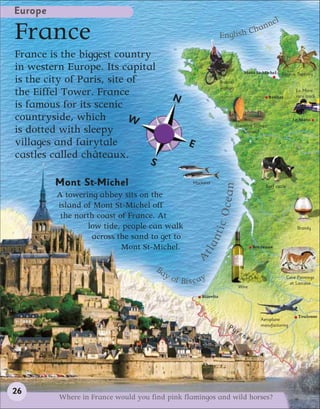 Europe
                                                                                      l
                                                                                  nne
France                                                                English C
                                                                               ha

France is the biggest country
in western Europe. Its capital                                                      Mont St-Michel      Bayeux Tapestry
is the city of Paris, site of                                         Breton
                                                                      woman
the Eiffel Tower. France                     N                                                   Rennes
                                                                                                                  Le Mans
                                                                                                                  race track

is famous for its scenic
countryside, which         W                                                                                     Le Mans
                                                                               Standing Stones
is dotted with sleepy                                                             (Carnac)

villages and fairytale                               E
castles called châteaux.
                                   S

         Mont St-Michel                                Mackerel




                                                                        ean
                                                                                                Beef cattle
         A towering abbey sits on the
         island of Mont St-Michel off
                                                                   c Oc
          the north coast of France. At
                 low tide, people can walk                                                                         Brandy
                                                                  nti
                  across the sand to get to
                                                           tla


                           Mont St-Michel.                                                Bordeaux
                                                         A




                                       Ba
                                            yo
                                                 f Bi s c ay                                                  Cave Paintings
                                                                                                               at Lascaux
                                                                                Wine

                                                           Biarritz



                                                                                                                   Toulouse
                                                                                              Aeroplane
                                                                         Py                   manufacturing
                                                                               re
                                                                                    ne
                                                                                         es




26
         Where in France would you find pink flamingos and wild horses?
 