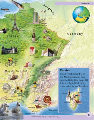 Calais
                                                                                                Be                                                                         France
                                                                                                          lg
                                                 The Channel
                                                                             Lille                                 i




                                                                                                                   um
            Pollock
                                                 Tunnel

        Riv
                 er
                        Se
                             in
                              e




                                                                               World War I Memorial
                                             Eiffel Tower                             (Vimy)

                                                    PARIS


                                                                                                      Boules
                                                                                                                                                              Germany
             France
                    r   L o i re
                ive




                                                                                                                                               ins
                                                                           Champagne                                          Nancy
            R




                                                                                                                                              ta
                                                                                           Chapel of                                                    Strasbourg




                                                                                                                                              un
                                                                                           Notre Dame




                                                                                                                                          Mo
                                             Château de                                    Du Haut
                                             Chambord



                                                                                                                                        ges
                                                                         Mustard                                                    Vos
                                                                                   Dijon
                                       Cycling
                                                                                                                          i   ns
                                                                                                                   n   ta
                                                                                                              ou
                                                                                                          M
                                                                                                      a
                                                                  Garlic                       J   ur

       Massif Central                                                                                                                         Corsica
                  Edible                                                   Lyon
                                                                                                                                              This French island is in
                  snails                                                                      Mont Blanc
                                                                                              4,807 m
                                                                                                                                              the Mediterranean Sea
                                                                                                                                              next to Italy (see page 32).
                                                                  hône




                                                                                              (15,771 ft)

                                                                                                                                              It has a beautiful rocky
                                                             er R




                                                                                             ps




                                                                                                                                              coast with lots of beaches.
                                                            Riv




                                                                                           Al
                                       s
                                      in




 Rocquefort
                              ta




                                                                             Skiing
   cheese                         n
                          ou
                                                                                                                                                                         Bastia
                                                                                                                                                   Napoleon
                      M
                 s
        n   ne               Sunflowers
     ve
Cé
        Montpellier                        Camarg
                                                                                                                              Casinos
                                                      ue




                                                                                                                                                      Ajaccio
                                                                              Tourism
                                                                                                                                                                     Tourism
                                                                     Marseille                  Nice

                                                                                             Cannes                Monaco
                                                                              Toulon
                                                             Camargue horses
                                                                          The marshes of the Camargue.                                                                            27
 