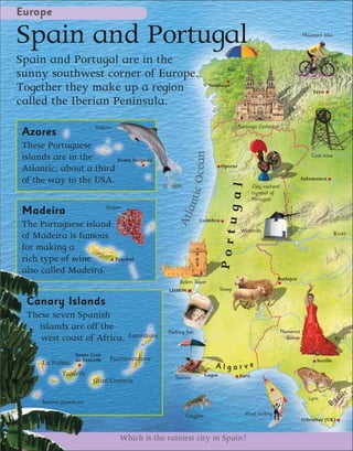 Europe

Spain and Portugal                                                                                                            Mountain bike




Spain and Portugal are in the
                                                                                    Rain
sunny southwest corner of Europe.
Together they make up a region                                             Santiago
                                                                                                                                  León

called the Iberian Peninsula.
                           Dolphin                                                         Santiago Cathedral
Azores
These Portuguese




                                                                ic Ocean
islands are in the      Ponta Delgada
                                                                                                                                  Coal mine

                                                                                 Oporto
Atlantic, about a third
of the way to the USA.                                                                                                        Salamanca




                                                                                      ugal
                                                                                                  Clay cockerel
                                                              ant                                 (symbol of
                                                                                                  Portugal)
                                 Grapes
Madeira
                                                          Atl

                                                                     Coimbra
The Portuguese island
                                                                                            Windmills
                                                                                 Port                                                         Ri ver
of Madeira is famous
for making a
rich type of wine                    Funchal

also called Madeira.
                                                                                                              Badajoz
                                                           Belem Tower
                                                      LISBON                     Sheep

 Canary Islands
 These seven Spanish
    islands are off the                               Packing fish                                                Flamenco
    west coast of Africa.                 Lanzarote                                                                  dancer                   River

                   Santa Cruz
                   de Tenerife    Fuerteventura                                                                                     Seville
     La Palma
                                                                             Algarve
             Tenerife                                                    Lagos             Faro
                                                         Tourists
                          Gran Canaria

                                                                                                                                Lynx         e   tic
     Banana plantations                                                                                                                   Ba
                                                              Crayfish                       Wind surfing
                                                                                                                              Gibraltar (UK)


                                      Which is the rainiest city in Spain?
 