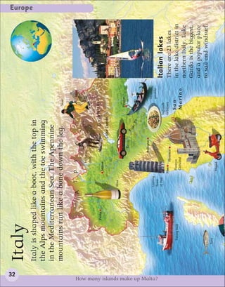 32
                                  Italy
                                                                                                                                                                                 Europe


                                  Italy is shaped like a boot, with the top in
                                  the Alps mountains and the toe swimming
                                  in the Mediterranean Sea. The Apennine
                                  mountains run like a bone down the leg.                                                            Skier



                                                                A     l       p      s
                                                                                     Mountain
                                                                                     goat


                                                        Turin                                                     Dolomites
                                                                               Milan
                                                                                                            Lake Garda

                                                                    Wine
                                                                                                                                    Venice
                                                                                                  Ferrari
                                                                                                              Riv
                                                                                                                    er
                                                                                                                         Po


                                                                                            Bologna
                                                                                                                                            Venetian
                                                                    Leaning
                                                                                                                                            gondola




How many islands make up Malta?
                                                                    Tower
                                                                    of Pisa                                                                            Italian lakes
                                                                                                                              Tagliatelli
                                                                              Pisa                                            carbonara
                                                                                       Florence                                                        There are 23 lakes
                                         Fishing boat                           Florence                                          San                  in the lake district in
                                                                                Cathedral                                         Marino
                                                                                                                                                       northern Italy. Lake
                                                                                                                                                       Garda is the biggest,
                                                                                                                                                       and a popular place
                                                                                                                                                       to sail and windsurf.
                                       Tuna
                                                                               Moped
 