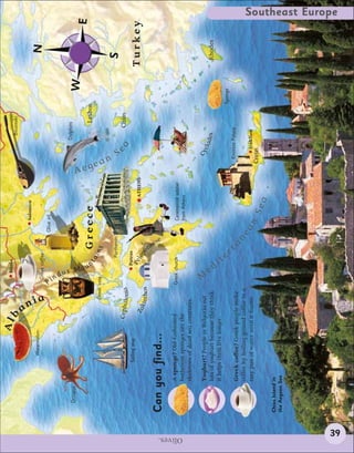 Alb                     Bitola
                                                                                                                                           Bouzouki




                                                a
                                                                                                    Salonica
                                 Watermelon                                                                                                                        N




                                                  nia
                                                                 Greek coffee
                                                                                              Olive oil




                                                              Pi
                                                                 n dus
                                                                                                                                         Dolphins
             Octopus
                                                                                                                                                             W




                                                                       Mou
                                                                                                                                                                           E




                                                                       n
                                                                                                                         Aeg
                                                                             ta         Greece                                                  Lesbos




                                                                                                                          e
                                                      Greek vase                  ins




                                                                                                                          an
                                                                              Parthenon




                                                                                                                               S
                                                                                                                                                                   S
                                               Cephalo a
                                                      ni
                                                                                                                                 ea            Chíos
                              Sailing ship                              Patras
                                                                         Pe
                                                 Za                           lop                               ATHENS                                            Turkey
                                                   kinthos                          o




                                                                                    nn
                                                                                        ese
          Can you find...
                       A sponge? Old-fashioned                 Greek church                        Ceremonial soldier




Olives.
                       bathroom sponges are the                                                    from Athens
                       skeletons of dead sea creatures.




                                                                M
                       Yoghurt? People in Bulgaria eat                                                                          Cy
                                                                                                                                  cl a




                                                                   e
                       lots of yoghurt because they think                                                                                des                      Rhodes




                                                                     di
                       it helps them live longer.




                                                                         t
                                                                                                                                                         Sponge




                                                                           er
                                                                                                                               Knossos Palace
                       Greek coffee? Greek people make
                                                                                    ra
                       coffee by boiling ground coffee in a
                                                                                         ne
                       tiny pan of water until it foams.                                      an                                   Iráklion
                                                                                                          Sea              Crete

          Chios Island in
          the Aegean Sea
                                                                                                                                                                           Southeast Europe




    39
 
