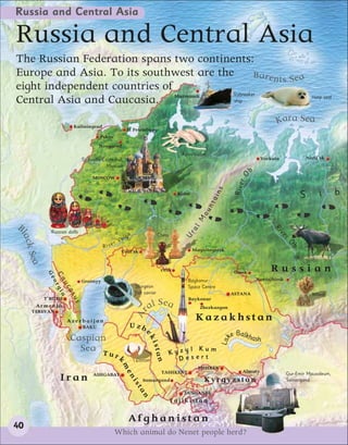 Russia and Central Asia

Russia and Central Asia
The Russian Federation spans two continents:
Europe and Asia. To its southwest are the          B a r en ts S e a
eight independent countries of
                                          Icebreaker
Central Asia and Caucasia. Murmansk       ship
                                                                                                                                                        Harp seal




                        Kaliningrad
                                                                                                                                     Kara Sea
                                                       St Petersburg
                                       Pskov
                                      Novgorod
                                                                                        Kirov ballet
                              St Basil’s Cathedral,                                                                           Vorkuta               Noril’sk
                                           Moscow
                                                                                                                         b




                                                                                                                   rO
                                   MOSCOW




                                                                                                                  Rive
                                                                                                            s
                                                                                                                                                    S      i        b

                                                                                                       ain
                                                                                       Kirov


                                                                                                       nt
                                                                                                   ou
                                                                                                 M


B
                                                                                               l




                                                                                                                                   Ri
                                                                                           ra




              Russian dolls




                                                                                                                                     ve
lac




                                                           a                 Chess
                                                      lg
                                                                                         U




                                                 Vo




                                                                                                                                        r
                                          i ve r




                                                                                                                                           Ob
   k




                                        R                                                      Magnitogorsk
                                                   Ural’sk
     Sea




                                                                                                                                              Elk

                                                                              Orsk                                Omsk            Russian
            Ge
              Ca rgi




                              Groznyy                                                      Baykonur                          Novosibirsk
                o
                 uc a




                                                               Sturgeon                    Space Centre
                   as




                                                               fish caviar                                       ASTANA                                 Wheat
                       us




           T’BILISI                                                                        Baykonur
       Armenia                                                       a l S ea                     Zhezkazgan
                                                               Ar




      YEREVAN
                      Azerbaijan                                                                Kazakhstan
                              BAKU                         Uzb
                                                                                                                ke Balkhash
                                                                    ek




                       Caspian
                                                                                                            La
                                                                        ista




                         Sea T u                                                 Kyzy
                                                                                      l Kum
                                               r                                   Desert
                                                                         n




                                                               Cotton
                                               k
                                                   me




                                                                                                 BISHKEK
                                                                              TASHKENT                               Almaty                Gur-Emir Mausoleum,
                                   ASHGABAT
                  Iran
                                                       ni




                                                                    Samarqand                      Kyrgyzstan                              Samarqand
                                                               st
                                                                an




                                                                                         DUSHANBE
                                                                                     Tajikistan


                                                           Afghanistan
40
                                               Which animal do Nenet people herd?
 