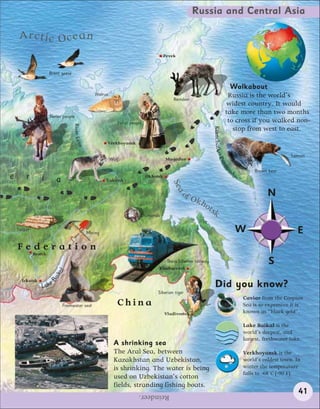 Russia and Central Asia

     Arctic Ocean
                                                                                          Pevek


                      Brent geese

                                                                                                                                Walkabout
                                                     Walrus                                                                    Russia is the world’s
                                                                                              Reindeer
                                                                                                                              widest country. It would
                                                                                                                              take more than two months
                      Nenet people
                                                                 Yakut people                                                  to cross if you walked non-
                                    River Len




                                                                                                                                 stop from west to east.




                                                                                                                 Kamchatka
                                                           Verkhoyansk
                                              a




                                                                                                                                                           Salmon




                                                                                                                     Pen
                                                              Wolf                        Magadan




                                                                                                                        i    ns
                                                                                                                                            Brown bear




                                                                                                                                ul
e       r       i        a                                                      Okhotsk




                                                                                                                                   a
                                                           Yakutsk
                                                                                             Sea

                                                                                                  of
                                                                                                        Okh
                                                                                                                                                 N
                                                                                                           o   tsk
                                                                            Diamonds


    Timber
                                                  Mining                                                                           W                          E
    Federation
             Bratsk
                                                                                        Trans-Siberian railway                                    S
                                                                                     Khabarovsk
                           l
                        ika
                      Ba




      Irkutsk
                Lake                                                                                              Did you know?
                                                                                     Siberian tiger
                                                                                                                                       Caviar from the Caspian
                             Freshwater seal                     China                                                                 Sea is so expensive it is
                                                                                          Vladivostok                                  known as “black gold”.

                                                                                                                                       Lake Baikal is the
                                                                                                                                       world’s deepest, and
                                                                                                                                       largest, freshwater lake.
                                                               A shrinking sea
                                                               The Aral Sea, between                                                   Verkhoyansk is the
                                                               Kazakhstan and Uzbekistan,                                              world’s coldest town. In
                                                               is shrinking. The water is being                                        winter the temperature
                                                                                                                                       falls to -68˚C (-90˚F).
                                                               used on Uzbekistan’s cotton
                                                               fields, stranding fishing boats.
                                                                           Reindeer.                                                                          41
 