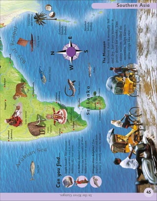 Nagpur                   Raipur
                                                           Mumbai
                                                                                                                                         Cuttack
                                                           (Bombay)

                                  Ar                                                                                                               o f Bengal
                                         a                                                                                                   y




                                                                                                                                        Ba




                                         b
                                                                            Snake charmer
                                                                                                            Tiger                                                          Coconut tree




                                             ia
                                                                                                                                                                           and coconut
                                                                                                          Vijayawada

                             Tuna fish                                                                                                                 Fishing boat




                                                n Sea
                                                                 Indian
                                                                 elephant                                              Common lobster
                                                                                                                                              N
                                                                                                     Chennai
                       Can you find...                         Calicut                               (Madras)                                                         Andaman
                                                                                                                                                                      Islands
                             Lapis lazuli? This precious                                                                                                              (India)
                             stone was once used to make
                                                                           Kathkali Dancer                                                                     E
                             brilliant, sky-blue paint.               Trichur                                                    W
                             An Indian dancer? Classical                                       Jaffna     Thresher shark
                             dancers use movements of their
                             bodies to tell ancient stories.                                                                                                            Nicobar
                                                                                    Sri Lanka                                                      S                    Islands




In the River Ganges.
                                                                                                                                                                        (India)
                             Ganges river dolphin? This                                                                        Mullet
                                                                                            Kandy
                             dolphin is almost blind and finds
                             its way in muddy water by sound.                  COLOMBO                  Tea leaves

                                                                                                                                        The Monsoon
                                                                                                                                        Southern Asia is normally hot
                                                                                                                                        and dry, but every summer it
                                                                                                                                        pours down for weeks. This
                                                                                                                                         rainy season, called the
                                                                                                                                          monsoon, helps farmers
                                                                                                                                          grow crops like rice.
                                                                                                                                                                                          Southern Asia




            45
 