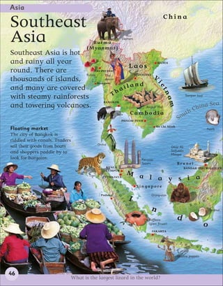 Asia
                                                                                            China
Southeast
Asia                                     B u rma
                                      ( Myan mar)
                                                                Elephant



Southeast Asia is hot
and rainy all year                                          HANOI
                                             Laos
round. There are           NAY PYI TAW
                      Rubies                  VIENTIANE
thousands of islands,
                                 Thai
                                 dancer
                                                         V
                                           iland
                             Rangoon




                                                                                       ie
and many are covered                     a




                                                                                          tn
with steamy rainforests               Th                                                                      Sampan boat




                                                                                             am
and towering volcanoes.
                                BANGKOK
                                                                                                                       a        Sea
                                                     Angkor Wat
                                                                                                                  Chin
                                                                       Cambodia                            th
                                                            Tapir
                                                                                                       S ou
                                                                PHNOM PENH
                                                                                       Ho Chi Minh
Floating market                                                                                                             Pearls
The city of Bangkok is
riddled with canals. Traders
                                               Orchid
sell their goods from boats                                                                       Omar Ali
and shoppers paddle by to                                                                         Saifuddin
                                                                                                  Mosque
look for bargains.                                                          Petronas
                                                                            Towers                    Brunei
                                                    KUALA                                                 BANDAR SERI BEGAWAN
                                                    LUMPUR
                                       Tiger
                                                                    M a
                                                  PUTRAJAYA             l a y s i a
                                                        S




                                                                           Singapore
                                                          u
                                                            m




                                                 Padang                           Orang-utan                                     o
                                                                       I
                                                              a




                                                                                                                            e
                                                                tr




                                                                                                                    r n
                                                                                                                B o
                                                                   a




                                                                                  n                                             Coconut

                                                                                 Rafflesia            d
                                                                                 (giant flower)                             o
                                                                                   JAKARTA


                                                                                                        J a v
                                                                                                              a

                                                                                                      Shadow puppets




46
                               What is the largest lizard in the world?
 