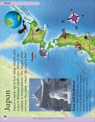 50
                                                                                                                                                                        Asia
                                 Japan
                                 Japan is made up of four large islands and
                                 several thousand small ones. Most of the
                                                                                                                   Steller’s
                                                                                                                                                                   n)




                                 country is mountainous. The biggest cities                                        sea eagle
                                                                                                                                                             an
                                                                                                                                                                tio s
                                                                                                                                                              ra d




                                                                                                                                                           Isl
                                 are near the coast, where the land is flat.                                                                          r ile Fede
                                                                                                                                                    Ku ian
                                                                                                                                                        ss
                                                                                                                                                    (Ru
                                                                                                                   Hokkaido
                                                                                   Pollock


                                                                                                     Sapporo




                                                                                                                                     Japanese
                                                                                  Snow monkey
                                                                                                                                     crane




                                                                                                     Aomori



                                                                                                                                                N




How many people live in Tokyo?
                                                                                                                          Apples

                                                                                                                                                             E
                                 Snow and ice festival                                   Cups for
                                                                                                                   ains




                                                                                         rice wine
                                                                                                                  nt




                                 An ice festival takes place every                                                                   W
                                                                            a
                                                                                                               ou




                                                                            )




                                                                          J
                                                                                                               M




                                 February in the town of Sapporo.
                                                                         e a an
                                                                        S p




                                                                       of
                                                                                                           u




                                 People carve towers of ice into                                           O
                                                                                                                                                    S
                                                                                                                             Sushi
                                                                   Sea ast
                                 temples, sculptures, or replicas     (E
                                 of famous buildings.                                         Honshu
 