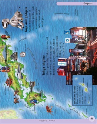 TOKYO

                                                         Oki Islands                      Geishas

                                                                  Shinto                                            Mount Fuji 3,776 m (12,388 ft)
                                                                  shrine                                          Nagoya
                                                                                                                                                           Kabuki theatre             Robot dog
                                                                                                  i n s Kyoto
                                                                                          u   nta
                                                                                   Mo
                                                                            oku                                 Osaka                  Nagoya
                                                                       Chug                                                            Castle
                                                                       Hiroshima




                                                                                                                                                       Izu
                                             Sumo wrestlers
                                                                                                   Bullet train




                                                                                                                                                           Isla
                                    Iki                                                                                               Pearl in shell




                                                                                                                                                               nd s
                                                                           Shikoku                                                                                      Toys and gadgets
                                   Fukuoka
                                                 Kyushu                                                                                an                               Japan makes lots of
                                                                                                                                     e                                   electronic goods, such
                           Nagasaki
                                                                                                                i          c   Oc
                                                                           Matsuyama                      Pacif                                                            as computer games,
                                          Pottery                          castle
                                                                                                                                                                            televisions, and
                                                                                                                                                                             robot pets.
                                                    Bonsai tree                                Tokyo skyline
                                                                                               The capital city Tokyo is crowded
                                                                                               and lively. Its skyscrapers are




About 12 million.
                                                                                               designed to sway slightly, which
                        Octopus




                                   ea
                                                                                                                 protects them from




                                 aS
                                                                                                                 falling during




                             hin
                                                                                                                 earthquakes.




                        t  C
                      as
                                                                                                                                                                                       Ogasawara Islands




                    E
                             nds
                            sla
                                          Sakishima Islands




                         uI
                                                                                                                                                                                      Volcano




                       y
                                          These small tropical                                                                                                                        Islands




                    yuk
                    R                     islands lie far to the
                                          south of the rest                    Ishigaki
                                          of Japan.
                    Okinawa                                           Iriomote
                                             Yonaguni
                                                                                                                                                                                                           Japan




          51
 