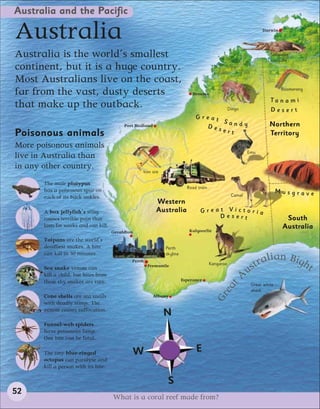 Australia and the Pacific

Australia                                                                                                         Darwin




Australia is the world’s smallest                                                                                     Saltwater
                                                                                                                      crocodile
continent, but it is a huge country.
Most Australians live on the coast,
far from the vast, dusty deserts                                              Broome
                                                                                                                            Boomerang

                                                                                                                      Ta n a m i
that make up the outback.                                                                          Dingo              Desert
                                                                               Great
                                                                                     Sandy
                                            Port Hedland                         Des                                  Northern
                                                                                     ert
Poisonous animals                                                                                                     Territory
More poisonous animals
                                                                                                            Emu
live in Australia than
in any other country.
                                                    Iron ore

       The male platypus
                                                                           Road train
       has a poisonous spur on                                                                                             Musgrave
       each of its back ankles.                                                                     Camel
                                                            Western
       A box jellyfish’s sting                              Australia            Great Victoria
       causes terrible pain that                                                     Desert                                  South
       lasts for weeks and can kill.                                                                                        Australia
                                       Geraldton                            Kalgoorlie
       Taipans are the world’s
       deadliest snakes. A bite                                Perth
       can kill in 30 minutes.                                 skyline
                                                                                                                    lian Bigh
                                               Perth
                                                                                        Kangaroo                tra          t
                                                                                                             us
                                                       Fremantle
       Sea snake venom can
       kill a child, but bites from
       these shy snakes are rare.                                        Esperance                         A
                                                                                               t



                                                                                                             Great white
                                                                                             ea




                                                                                                             shark
                                                                                          Gr




       Cone shells are sea snails                          Albany
       with deadly stings. The
       venom causes suffocation.
                                                               N
       Funnel-web spiders
       have poisonous fangs.
       One bite can be fatal.

       The tiny blue-ringed                        W                           E
       octopus can paralyse and
       kill a person with its bite.

                                                                S
52
                                       What is a coral reef made from?
 