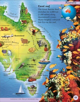 Australia
                                     Aboriginal
                                     paintings                                    Coral reef
                                                                                  The Great Barrier Reef
                                                                                  stretches for 2,000 km
         Ca Gulf of                                                               (1,200 miles) along
           rpe
              ntaria                      C a p e Yo r k                          Queensland’s coast.
                                          Peninsula
                                                                                  Many brightly coloured
                                                                     Cairns
                                                                                  fish live on the reef.
Tennant Creek                            Cattle farms
                                                                                  Gre
                                                           Townsville                   at
              The Devils                                                                   Ba
              Marbles
                             Mount Isa                G
                                                                                              r




                                                                                                rie
                                                          re                           Mackay




                                                                                                   rR
   Flying doctor                                                            Rainbow lorikeet
                                                            a
                                                               t



                           Queensland




                                                                                                      eef
                                                                D
                                                                   ivi



                                                                              Rockhampton
 Alice Springs
                                                                     ding




Simpson Dese
             rt
 Uluru (Ayers Rock)
                                          Sheep stations
          s
       ge
                                                                         Ra




Ran                                                                               Koala
                                                                             ng




             La
               k                                                                                            Brisbane
                                                                               e
                 e Eyre




                                                          Banana plantations              Pineapple farms
        Opals
  Coober Pedy
                                                                               Sydney Opera
                            Broken                      Funnel-web             House
                            Hill                        spider


 Port Augusta
                                                        New South
                                                                                      Sydney
   Whyalla                                                Wales                 Wollongong
                                       Kookaburra
                          Adelaide                 M u Wagga Wagga
   Port Lincoln                                       rra
                                                          y River                    CANBERRA
   Kangaroo                                                                       Australian
   Island                                   Victoria                              Capital Territory
                                          Melbourne
              Mount Gambier
                                                    Tram


                                                        Bass Strait
                                                  Tasmanian
                                                     devil
                                                            Tasmania
                                                                            Hobart
                               Sailing

                 The skeletons of tiny sea creatures.                                                                         53
 