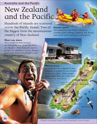 Australia and the Pacific

New Zealand
and the Pacific
Hundreds of islands are scattered
across the Pacific Ocean. Two of                    Extreme sports
                                                    New Zealand is the world capital for
the biggest form the mountainous                    extreme sports. Bungee jumping, sky diving,
country of New Zealand.                             and white-water rafting are all popular.

Maori war dance
Most people in New Zealand
are European, but about one in ten
are Maoris – New Zealand’s native
people. On special occasions, Maoris
paint their faces and perform a war
dance called a haka.
                                                                                                           Sheep shearing



                                           Moving house
                                           Earthquakes are common in New
                                           Zealand, so people live in wooden
                                           houses for safety. When people
                                           move home, they can carry their
                                                                                  Kiwi
                                           house away on a lorry.
                                                                          South Island
                                                                Aoraki (Mt. Cook)
                                                                                            s
                                                                                      Alp
                                                                3,744 m (12,283 ft)               Christchurch

                                                       Takahe
                                                                                 rn
                                                                            he




                                                                                                                     w
                                                                        ut




                                                                                                                 e
                                                                      So




                                                                                          Rugby

                                                                   Queenstown
                                                                                                         N

                                                                                         Dunedin
                                                  Bungee jumping
                                                                                                   Royal albatross


                                                                    Sheep


                                                                                      Oysters

54
                                       What’s unusual about New Zealand’s kiwi birds?
 