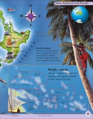 New Zealand and Pacific
                                                           N
                Red snapper


                                       W                                 E

           Auckland
                                                            S

                    Pohuto geyser                                     Pacific
                                                                      Ocean
                       Maori carving         Kiwi fruit
                                                                d
                                                            n




               North Island                                           Coconut palms
                                                      a




                         Parliament buildings                         Forests of coconut palms
                         (Wellington)                                 grow along the beaches
                                                  l




                                                                      of the Pacific islands.
                                             a
Coo




                                                                      Islanders climb these tall
                                       e




                                                                      trees to gather the coconuts.
    k Strait




        WELLINGTON
                                    Z




                                                                                        Pacific islands
                                    Northern Mariana
                                      Islands (USA)               Marshall              About 5 million people live
                                                                  Islands
                         Guam (USA)                                                     among the tropical islands
                                                                                        of the central Pacific.

                       Palau             Micronesia
    Sperm
    whale
                                                Papua New         Nauru
                                                  Guinea
                                                                                                    Kiribati
                                                                  Solomon    Tuvalu
                                                                   Islands                  Tokelau (NZ)

                                                                                   Wallis &       American
                                                                                    Futuna Samoa Samoa
                       Pacific                                                                     (USA)
                                                                                   (France)
                       islanders fish from                 Vanuatu                                         Cook Islands
                                                                                            Tonga              (NZ)
                       small wooden                                                                Niue
                       canoes.                                                                      (NZ)
                                                             New                 Fiji                                       French
                                                          Caledonia                                                       Polynesia
                                                           (France)                                                        (France)


                                                                       They can’t fly.                                                55
 