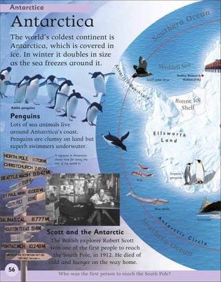 Antarctica
                                                                                                                   cean
Antarctica                                                                                    th ern
                                                                                                                 O

The world’s coldest continent is                                                  S ou
Antarctica, which is covered in
ice. In winter it doubles in size
as the sea freezes around it.                                                         Weddell Sea




                                               An
                                                ta
                                                                                                        Halley Research




                                                rc
                                                                             South polar skua              Station (UK)




                                                    ti
                                                     c
                                                         Pe
                                                              ni
                                                                   ns
                                                                        ul
                                                                             a
                                                                                                      Ronne Ice
Adélie penguins                                                                                         Shelf
Penguins
Lots of sea animals live
around Antarctica’s coast.                                                       Ellsworth
Penguins are clumsy on land but                                                    Land
superb swimmers underwater.
                    A signpost in Antarctica
                    shows how far away the
                    rest of the world is.


                                                                                                   Emperor
                                                                                                   penguins
                                                                   Krill




                                                                                  Blue whale

                                                                                      A
                                                                                          n                            Ice-breaker
                                                                    So




                                                                                              ta
                                                                                 th                rc
                                                                           u




                  Scott and the Antarctic                                                               ti
                                                                                      er                     c
                                                                                                                 Ci
                   The British explorer Robert Scott                                       n                          rcl
                   was one of the first people to reach
                                                                                                   Oc                       e
                                                                                                         ean
                    the South Pole, in 1912. He died of
                  cold and hunger on the way home.
56
                      Who was the first person to reach the South Pole?
 