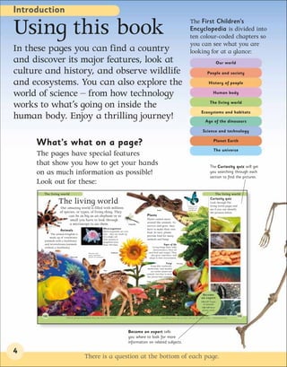 Introduction

Using this book                                                                                                                                               The First Children’s
                                                                                                                                                              Encyclopedia is divided into
                                                                                                                                                              ten colour-coded chapters so
                                                                                                                                                              you can see what you are
In these pages you can find a country                                                                                                                         looking for at a glance:
and discover its major features, look at                                                                                                                                                      Our world

culture and history, and observe wildlife                                                                                                                                          People and society

and ecosystems. You can also explore the                                                                                                                                            History of people

world of science – from how technology                                                                                                                                                  Human body


works to what’s going on inside the                                                                                                                                                  The living world

                                                                                                                                                                              Ecosystems and habitats
human body. Enjoy a thrilling journey!                                                                                                                                           Age of the dinosaurs

                                                                                                                                                                               Science and technology


     What’s what on a page?                                                                                                                                                             Planet Earth

                                                                                                                                                                                         The universe
     The pages have special features
     that show you how to get your hands                                                                                                                                             The Curiosity quiz will get
     on as much information as possible!                                                                                                                                             you searching through each
                                                                                                                                                                                     section to find the pictures.
     Look out for these:
       The living world                                                                                                                                                                  The living world
                                                                                                                                                                                      Curiosity quiz
                  The living world                                                                                                                          Insects such as
                                                                                                                                                                                      Look through The
                                                                                                                                                                                      living world pages and
                      Our amazing world is filled with millions                                                                                             butterflies are
                                                                                                                                                            invertebrates.            see if you can identify
                                                                                                                         Snake
                     of species, or types, of living thing. They                                                                                                                      the pictures below.
                           can be as big as an elephant or so                                                 Plants
                            small you have to look through                                                    Plants cannot move
                  Spider                                                                                      around like animals. To
                            a microscope to see them.                                             Dragonfly
                                                                                                              survive and grow, they
                                                                       Micro-organisms                        have to make their own
                    Animals                                            Micro-organisms are very
                                                                                                              food. In turn, plants
             The animal kingdom is                                     tiny – they are made up
                                                                       of a single cell.                      provide food for many
            made up of vertebrates
                                                                       This amoeba is                         animals and fungi.
        (animals with a backbone)                                      magnified more
        and invertebrates (animals                                     than 100 times.                                          Signs of life
        without a backbone).                                                                                       Living things share some
                                                                                                                    characteristics. They all
                                           Mammals, birds,                    Sunflower                         need food and oxygen. They
                                           reptiles, amphibians,                                                  also grow, reproduce, and
                            Coral reef     and fish are vertebrates.
                                                                                                                 adapt to their environment.

                                                                                                                                   Fungi        Tree frog
                                                                                                                   Fungi (like toadstools,
                                                                                                               mushrooms, and moulds)
                                                                       Deer
                                                                                                                   are neither plants nor
                                                                                                              animals, but they’re more
                                                                                                               like plants than animals.
                                                                                                              Fungi




                                                                                                                                                                               Become
                                                                                                                                                                              an expert
                                                                                                                                                                              126-127 Types
                                                                                                                                                                                of animals
                                                                                                                                                                               148-149 How
                                                                                                                                                                               plants work

       122                                                                                                                   Invertebrates – they make up 97 per cent of all animal species.                123
                        Which group of animals has the most members?




                                                                                              Become an expert tells
                                                                                              you where to look for more
                                                                                              information on related subjects.

4
                                         There is a question at the bottom of each page.
 