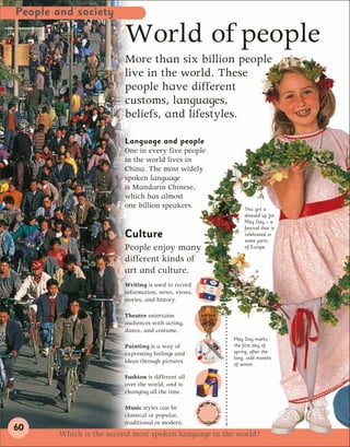 People and society

                        World of people
                        More than six billion people
                        live in the world. These
                        people have different
                        customs, languages,
                        beliefs, and lifestyles.

                        Language and people
                        One in every five people
                        in the world lives in
                        China. The most widely
                        spoken language
                        is Mandarin Chinese,
                        which has almost
                        one billion speakers.            This girl is
                                                         dressed up for
                                                         May Day – a
                                                         festival that is
                        Culture                          celebrated in
                                                         some parts
                        People enjoy many                of Europe.

                        different kinds of
                        art and culture.
                        Writing is used to record
                        information, news, views,
                        stories, and history.

                        Theatre entertains
                        audiences with acting,
                        dance, and costume.
                                                     May Day marks
                        Painting is a way of         the first day of
                        expressing feelings and      spring, after the
                                                     long, cold months
                        ideas through pictures.      of winter.

                        Fashion is different all
                        over the world, and is
                        changing all the time.

                        Music styles can be
                        classical or popular,
                        traditional or modern.
60
       Which is the second most spoken language in the world?
 