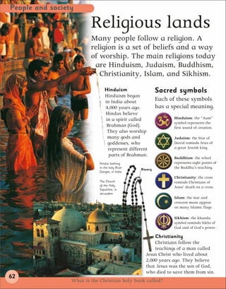 People and society

                         Religious lands
                         Many people follow a religion. A
                         religion is a set of beliefs and a way
                         of worship. The main religions today
                          are Hinduism, Judaism, Buddhism,
                            Christianity, Islam, and Sikhism.
                                Hinduism                  Sacred symbols
                                Hinduism began
                                in India about            Each of these symbols
                                4,000 years ago.          has a special meaning.
                                Hindus believe
                                 in a spirit called              Hinduism: the “Aum”
                                                                 symbol represents the
                                 Brahman (God).                  first sound of creation.
                                  They also worship
                                  many gods and                  Judaism: the Star of
                                  goddesses, who                 David reminds Jews of
                                  represent different            a great Jewish king.
                                  parts of Brahman.
                                                                 Buddhism: the wheel
                             Hindus bathing                      represents eight points of
                             in the holy River
                                                 Rosary
                                                                 the Buddha’s teaching.
                             Ganges, in India
                                                                 Christianity: the cross
                             The Church                          reminds Christians of
                             of the Holy
                                                                 Jesus’ death on a cross.
                             Sepulchre, in
                             Jerusalem
                                                                 Islam: the star and
                                                                 crescent moon appear
                                                                 on many Islamic flags.

                                                                 Sikhism: the khanda
                                                                 symbol reminds Sikhs of
                                                                 God and of God’s power.

                                                        Christianity
                                                        Christians follow the
                                                        teachings of a man called
                                                    Jesus Christ who lived about
                                                    2,000 years ago. They believe
                                                    that Jesus was the son of God,
                                                    who died to save them from sin.
62
                 What is the Christian holy book called?
 