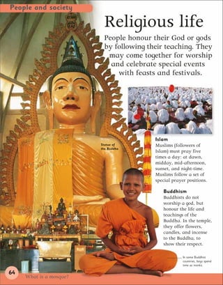People and society

                           Religious life
                          People honour their God or gods
                          by following their teaching. They
                           may come together for worship
                            and celebrate special events
                              with feasts and festivals.




                                         Islam
                         Statue of       Muslims (followers of
                         the Buddha
                                         Islam) must pray five
                                         times a day: at dawn,
                                         midday, mid-afternoon,
                                         sunset, and night-time.
                                         Muslims follow a set of
                                         special prayer positions.

                                            Buddhism
                                            Buddhists do not
                                            worship a god, but
                                            honour the life and
                                            teachings of the
                                            Buddha. In the temple,
                                            they offer flowers,
                                            candles, and incense
                                            to the Buddha, to
                                            show their respect.

                                                      In some Buddhist
                                                      countries, boys spend
                                                      time as monks.

64
     What is a mosque?
 