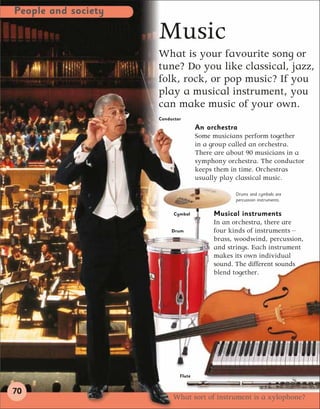 People and society

                     Music
                     What is your favourite song or
                     tune? Do you like classical, jazz,
                     folk, rock, or pop music? If you
                     play a musical instrument, you
                     can make music of your own.
                     Conductor
                                     An orchestra
                                     Some musicians perform together
                                     in a group called an orchestra.
                                     There are about 90 musicians in a
                                     symphony orchestra. The conductor
                                     keeps them in time. Orchestras
                                     usually play classical music.

                                                 Drums and cymbals are
                                                 percussion instruments.


                           Cymbal         Musical instruments
                                          In an orchestra, there are
                          Drum            four kinds of instruments –
                                          brass, woodwind, percussion,
                                          and strings. Each instrument
                                          makes its own individual
                                          sound. The different sounds
                                          blend together.




                             Flute


70
                          What sort of instrument is a xylophone?
 