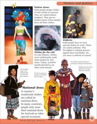 Clothes and fashion
                  Fashion shows
                  Some people design clothes
                  to look stylish or unusual.
                  They are called fashion
                  designers. They put on
                  fashion shows where models
                  show off their clothes.




                                                Uniforms
                                                Some people have to wear
                                                special clothes for work. These
                                                are called uniforms. This
                                                fire-fighter’s uniform protects
                  Clothes for the cold          against heat and flames. Do
                  In cold climates, clothes     you wear a uniform at school?
                  were traditionally made
                  from animal fur and
                                                        This Masai girl from Tanzania is
                  skins. Today, synthetic               wearing her colourful national dress.
                  (artificial) fabrics are
                  often used instead.                                Children from the Arctic
This beautiful                                                       need thick, fur-lined
outfit is the                                                        clothes for warmth.
national dress    This girl is wearing a
of a hill tribe   kimono, the national
from Vietnam.     dress of Japan.




    National dress
 A country’s
 traditional clothes
 are called its
 national dress.
 In many countries,
 people only wear
 their national dress
 for festivals or other
 special occasions.
A round, flat type of hat.                                                                75
 