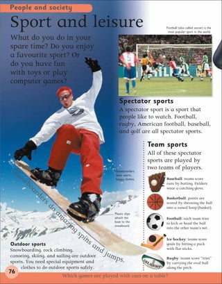 People and society

Sport and leisure                                                         Football (also called soccer) is the
                                                                           most popular sport in the world.

What do you do in your
spare time? Do you enjoy
a favourite sport? Or
do you have fun
with toys or play
computer games?

                                                     Spectator sports
                                                     A spectator sport is a sport that
                                                     people like to watch. Football,
                                                     rugby, American football, baseball,
                                                     and golf are all spectator sports.

                                                                   Team sports
                                                                   All of these spectator
                                                                   sports are played by
 Sn                                                                two teams of players.
                                                  Snowboarders
   ow                                             wear warm,
                                                  baggy clothes.          Baseball: teams score
     bo                                                                   runs by batting. Fielders
        a   rd                                                            wear a catching glove.

              er                                                          Basketball: points are
                 s   do                                                   scored by throwing the ball
                                                                          into a raised hoop (basket).
                          am                      Plastic clips
                               az                 attach the
                                                  boot to the
                                                                          Football: each team tries
                                  in              snowboard.
                                                                          to kick or head the ball
                                    gs                                    into the other team’s net.
                                      pi
                                        ns                                Ice hockey: teams score
Outdoor sports                          an                                goals by hitting a puck
Snowboarding, rock climbing,               d   jum
                                                                          with flat sticks.
canoeing, skiing, and sailing are outdoor
sports. You need special equipment and
                                                   ps.                    Rugby: teams score “tries”
                                                                          by carrying the oval ball
     clothes to do outdoor sports safely.                                 along the pitch.
76
                           Which games are played with cues on a table?
 