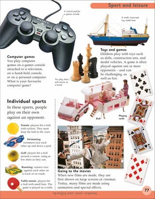 Sport and leisure
                                                A control pad for
                                                a games console
                                                                                         A small, motorized
                                                                                         toy model boat




                                                                           Toys and games
                                                                           Children play with toys such
Computer games                                                             as dolls, construction sets, and
You play computer                                                          model vehicles. A game is often
games on a games console                                                   played against one or more
attached to a television,                                                  opponents – and can
on a hand-held console,                                                    be challenging, as
or on a personal computer.                                                 well as fun.
                                       You play chess
What is your favourite                 with pieces on
computer game?                         a board.




Individual sports
In these sports, people
play on their own
                                                                                       Playing
against an opponent.                                                Doll               cards

        Tennis: players hit a ball
        with rackets. They must
        keep the ball in the court.

             Swimming:
          swimmers race each
        other up and down a pool.

        Golf: players hit a ball
        around a course, using as
        few shots as they can.

         Running: runners race
          against each other on          Going to the movies
         a track or on roads.
                                         When new films are made, they are
        Table tennis: players hit
                                         first shown on large screens at cinemas.
        a ball with small bats. The      Today, many films are made using
         game is played on a table.      animation and special effects.
                                      Snooker, pool, and billiards.                                           77
 