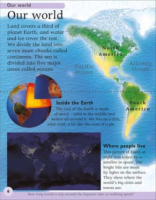 Our world

Our world
Land covers a third of
planet Earth, and water
and ice cover the rest.
We divide the land into
                                                  North
seven main chunks called
                                                 America
continents. The sea is
divided into five major                                             Atlantic
areas called oceans.               Pacific                           Ocean
                                   Ocean



                        Inside the Earth                           South
                        The core of the Earth is made             America
                       of metal – solid in the middle and
                     molten all around it. We live on a thin,
                   solid crust, a bit like the crust of a pie.




                                                    Where people live
                                                    This picture of Earth at
                                                    night was taken by a
                                                    satellite in space. The
                                                    bright bits are made
                                                    by lights on the surface.
                                                    They show where the
                                                    world’s big cities and
                                                    towns are.
6
        How long would a trip around the Equator take at walking speed?
 