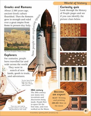 World of history
Greeks and Romans                                                                          Curiosity quiz
About 2,500 years ago,                                                                     Look through the History
ancient Greek culture                                                                      of People pages and see




                                                                              e.
flourished. Then the Romans                                                                if you can identify the




                                                                           ac
grew in strength and ruled                                                                 picture clues below.




                                                                       g sp
over a great empire from



                                                Now people are explorin
Rome in present-day Italy.




The ancient Acropolis in Athens, Greece

Explorers
For centuries, people
have travelled far and
wide across the world.
    They went in
     search of new
   lands, goods to trade,
   and adventures.
                               The first Space Shuttle
                               flight was made in
                               1981 with a Shuttle
                               called Columbia.


                                                20th century
                                                The 20th century                    Become
                                                saw many new                       an expert
                                                inventions and                      66-67 Writing
                                                discoveries being                    and printing
                                                made. People flew                  280-281 Men on
                                                in space for the
           These coins were made by
                                                first time, and even                  the moon
       European explorers using the gold
        they discovered on their travels.       walked on the Moon.
                                             In Central and South America.                                       81
 
