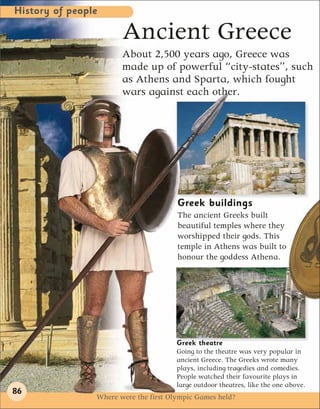 History of people

                       Ancient Greece
                       About 2,500 years ago, Greece was
                       made up of powerful “city-states”, such
                       as Athens and Sparta, which fought
                       wars against each other.




                                       Greek buildings
                                       The ancient Greeks built
                                       beautiful temples where they
                                       worshipped their gods. This
                                       temple in Athens was built to
                                       honour the goddess Athena.




                                       Greek theatre
                                       Going to the theatre was very popular in
                                       ancient Greece. The Greeks wrote many
                                       plays, including tragedies and comedies.
                                       People watched their favourite plays in
                                       large outdoor theatres, like the one above.
86
                Where were the first Olympic Games held?
 
