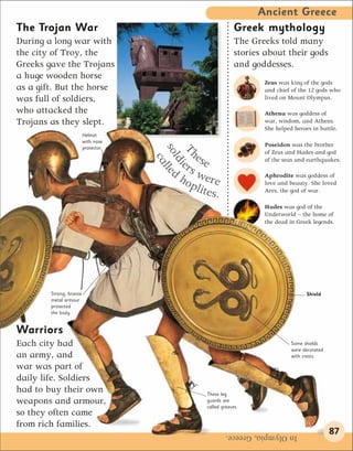 Ancient Greece
The Trojan War                                              Greek mythology
During a long war with                                      The Greeks told many
the city of Troy, the                                       stories about their gods
Greeks gave the Trojans                                     and goddesses.
a huge wooden horse
                                                                   Zeus was king of the gods
as a gift. But the horse                                           and chief of the 12 gods who
was full of soldiers,                                              lived on Mount Olympus.

who attacked the                                                   Athena was goddess of
Trojans as they slept.                                             war, wisdom, and Athens.
                                                                   She helped heroes in battle.
                         Helmet
                         with nose
                                                                   Poseidon was the brother


                                     sol lle
                         protector




                                      Th
                                                                   of Zeus and Hades and god
                                            e
                                        er se
                                       ca                          of the seas and earthquakes.

                                        di
                                       d s we
                                        ho                         Aphrodite was goddess of
                                           plit re                 love and beauty. She loved
                                               es.                 Ares, the god of war.

                                                                   Hades was god of the
                                                                   Underworld – the home of
                                                                   the dead in Greek legends.




        Strong, bronze                                                             Shield
        metal armour
        protected
        the body.


Warriors
Each city had                                                                Some shields
                                                                             were decorated
an army, and                                                                 with crests.

war was part of
daily life. Soldiers
had to buy their own                           These leg
weapons and armour,                            guards are
                                               called greaves.
so they often came
from rich families.
                                                        In Olympia, Greece.                   87
 