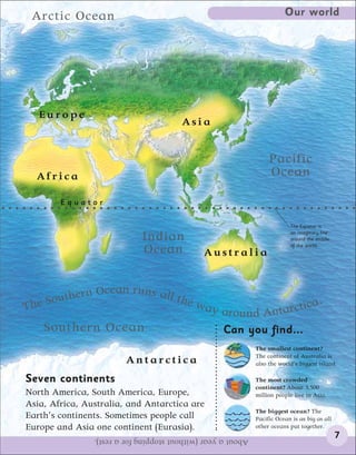 Arctic Ocean                                                            Our world




   Europe
                                        Asia


                                                                   Pacific
  Africa                                                           Ocean

        Equator

                                                                           The Equator is
                                                                           an imaginary line
                             Indian                                        around the middle
                                                                           of the world.
                             Ocean            Australia


                  n
         hern Ocea runs all the
       ut
The So                          wa              y around Antar ctica
                                                                     .

    Southern Ocean                                  Can you find...
                                                              The smallest continent?
                                                              The continent of Australia is
                        Antarctica                            also the world’s biggest island.

Seven continents                                              The most crowded
                                                              continent? About 3,500
North America, South America, Europe,                         million people live in Asia.
Asia, Africa, Australia, and Antarctica are
                                                              The biggest ocean? The
Earth’s continents. Sometimes people call                     Pacific Ocean is as big as all
Europe and Asia one continent (Eurasia).                      other oceans put together.
                About a year (without stopping for a rest).                                    7
 