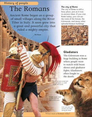 History of people

   The Romans                                               The city of Rome
                                                            The city of Rome is still a
                                                            busy place, just as it was
                                                            in ancient times. If you visit
    Ancient Rome began as a group                           Rome today, you can see
    of small villages along the River                       the ruins of the Forum, the
                                                            Colosseum, and many other
     Tiber in Italy. It soon grew into                      splendid Roman buildings.
      a great and powerful city that
         ruled a mighty empire.
                      The Forum




                                                               Gladiators
                                                               The Colosseum was a
                                                               huge building in Rome
                                                               where people went
                                                               to watch wild beast
                                                               shows and gladiator
                                                               fights. Gladiators
                                                               often fought to
                                                               the death.
                                           Gladiators were armed with
                                           nets and spears, or small
                                           shields and swords.




                                     50,000 people could
                                     sit and watch the
                                     fights in the arena.




                                                            Lions and other wild
                                                            animals were killed
                                                            during the shows.

                                  What was a Roman villa?
 
