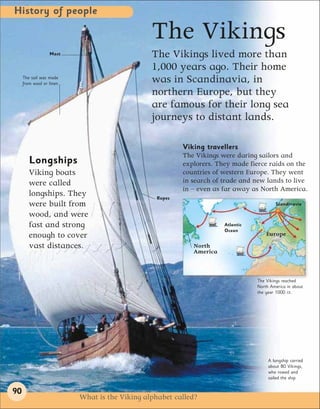 History of people

                                                The Vikings
                  Mast                          The Vikings lived more than
                                                1,000 years ago. Their home
     The sail was made
     from wool or linen.
                                                was in Scandinavia, in
                                                northern Europe, but they
                                                are famous for their long sea
                                                journeys to distant lands.

                                                         Viking travellers
                                                         The Vikings were daring sailors and
        Longships                                        explorers. They made fierce raids on the
        Viking boats                                     countries of western Europe. They went
        were called                                      in search of trade and new lands to live
                                                         in – even as far away as North America.
        longships. They                          Ropes
        were built from                                                                  Scandinavia

        wood, and were
        fast and strong                                               Atlantic
                                                                      Ocean
        enough to cover                                                              Europe
        vast distances.                                     North
                                                            America



                                                                                 The Vikings reached
                                                                                 North America in about
                                                                                 the year 1000 CE.




                                                                                      A longship carried
                                                                                      about 80 Vikings,
                                                                                      who rowed and
                                                                                      sailed the ship.


90
                           What is the Viking alphabet called?
 