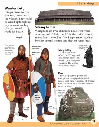The Vikings
Warrior duty
Being a brave warrior
was very important to
the Vikings. They could
be called up to fight at
any moment, so they
always dressed                                 Viking homes
ready for battle.                              Viking families lived in houses made from wood,
                                               stone, or turf. A hole was left in the roof to let out
                     Iron and
                     wood spear
                                               smoke from the cooking fire. People sat on stools or
                                               benches around the fire and slept on raised beds.
Viking warriors                                                                            A small statue
carried wooden                              Helmet with                                    of a Viking god
shields and wore                            noseguard                                      called Frey
armour made                                                          Story-telling
from leather or                             Chain-mail               To entertain each
chain mail.                                 shirt
                                                                     other, the Vikings told
                                                                     long stories about their
                                                                     heroes, gods, and great
                                                                     warriors. The stories
                                                                     were called sagas.
                        Padded
                        leather
                        tunic                                       Runes
                                                                    The Vikings carved poems and
                                                                    inscriptions using symbols called
                                                                    runes. Each rune was made of straight
                                                                    lines, so it was easy to carve them on
                                                                    wood or stone.
                                                                    Swords and
                                                                    spears were
                                                                    used for
                                               Round                fighting.
                                               wooden
                                                shield



                                                            Iron
                                    Long                    sword
                                  woollen
                                    socks




                   Goat-skin shoes
                                                            It is called “Futhark” (“foo-thark”).            91
 