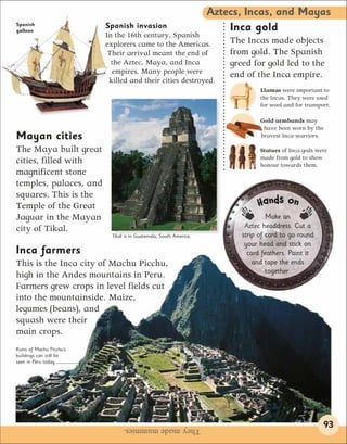 Aztecs, Incas, and Mayas
Spanish                   Spanish invasion
galleon                                                                 Inca gold
                          In the 16th century, Spanish
                          explorers came to the Americas.               The Incas made objects
                           Their arrival meant the end of               from gold. The Spanish
                            the Aztec, Maya, and Inca                   greed for gold led to the
                            empires. Many people were                   end of the Inca empire.
                           killed and their cities destroyed.
                                                                                 Llamas were important to
                                                                                 the Incas. They were used
                                                                                 for wool and for transport.

                                                                                 Gold armbands may
                                                                                  have been worn by the
Mayan cities                                                                     bravest Inca warriors.

The Maya built great                                                             Statues of Inca gods were
                                                                                 made from gold to show
cities, filled with                                                              honour towards them.
magnificent stone
temples, palaces, and
squares. This is the
Temple of the Great                                                             Ha nds on
Jaguar in the Mayan                                                                 Make an
city of Tikal.                                                              Aztec headdress. Cut a
                            Tikal is in Guatemala, South America.          strip of card to go round
                                                                            your head and stick on 
Inca farmers                                                                 card feathers. Paint it
This is the Inca city of Machu Picchu,                                         and tape the ends
                                                                                    together.
high in the Andes mountains in Peru.
Farmers grew crops in level fields cut
into the mountainside. Maize,
legumes (beans), and
squash were their
main crops.
Ruins of Machu Picchu’s
buildings can still be
seen in Peru today.




                                 They made mummies.                                                      93
 