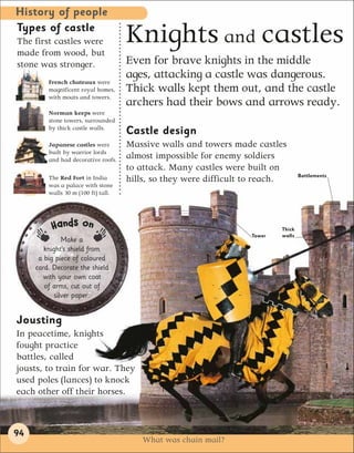 History of people
Types of castle
The first castles were
made from wood, but
                                     Knights and castles
stone was stronger.                  Even for brave knights in the middle
                                     ages, attacking a castle was dangerous.
         French chateaux were
         magnificent royal homes,    Thick walls kept them out, and the castle
         with moats and towers.
                                     archers had their bows and arrows ready.
         Norman keeps were
         stone towers, surrounded
         by thick castle walls.
                                     Castle design
         Japanese castles were       Massive walls and towers made castles
         built by warrior lords
         and had decorative roofs.
                                     almost impossible for enemy soldiers
                                     to attack. Many castles were built on
                                                                                   Battlements
         The Red Fort in India       hills, so they were difficult to reach.
         was a palace with stone
         walls 30 m (100 ft) tall.




          Hands on                                                         Thick
                                                                   Tower   walls
               Make a
        knight’s shield from
      a big piece of coloured
     card. Decorate the shield
       with your own coat
        of arms, cut out of
            silver paper.


Jousting
In peacetime, knights
fought practice
battles, called
jousts, to train for war. They
used poles (lances) to knock
each other off their horses.



94
                                         What was chain mail?
 