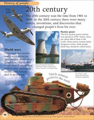 History of people
  British
  air force
  symbol
                                     20th century
                                     The 20th century was the time from 1901 to
                                     2000. In the 20th century there were many
                                     events, inventions, and discoveries that
                                         changed people’s lives for ever.
                                                                                        Nuclear power
                                                                                        The first nuclear power station
                                                                                        was opened in 1954. Today, there
 A British fighter aircraft
                                                                                        are about 400 of them in the
 from World War II                                                                      world. These power stations make
                                                                                        dangerous waste. Some people
                                                                                        think they should be closed down.
World wars
There were two terrible
world wars during the
20th century. World War I
lasted from 1914 to 1918.
                                            Nearly three-quarters of France’s
World War II lasted from                    electricity is made at nuclear power
1939 to 1945. Millions of                   stations. This one is on the River Seine.

soldiers and civilians
died in these wars.                                               Thick armou                          This is Sirius, a ship
                                                                                                       owned and used by the

                                                                  rotects the ta r
                                                                                                       Greenpeace organization.

 The tracks stop the
                                                                p               nk.
 heavy tank sinking
 into mud.                    Tank




96
                                Who was the first person to go into space? And when?
 