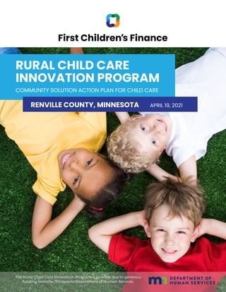 RURAL CHILD CARE
INNOVATION PROGRAM
COMMUNITY SOLUTION ACTION PLAN FOR CHILD CARE
RENVILLE COUNTY, MINNESOTA APRIL 19, 2021
The Rural Child Care Innovation Program is possible due to generous
funding from the Minnesota Department of Human Services.
 