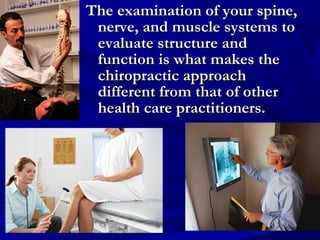 The examination of your spine,
nerve, and muscle systems to
evaluate structure and
function is what makes the
chiropractic approach
different from that of other
health care practitioners.

 