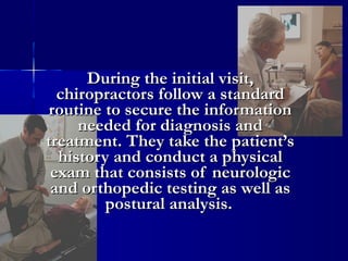 During the initial visit,
chiropractors follow a standard
routine to secure the information
needed for diagnosis and
treatment. They take the patient’s
history and conduct a physical
exam that consists of neurologic
and orthopedic testing as well as
postural analysis.

 