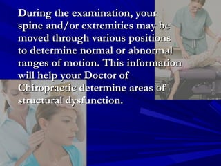 During the examination, your
spine and/or extremities may be
moved through various positions
to determine normal or abnormal
ranges of motion. This information
will help your Doctor of
Chiropractic determine areas of
structural dysfunction.

 
