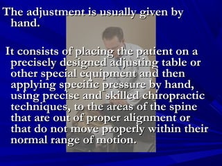 The adjustment is usually given by
hand.
It consists of placing the patient on a
precisely designed adjusting table or
other special equipment and then
applying specific pressure by hand,
using precise and skilled chiropractic
techniques, to the areas of the spine
that are out of proper alignment or
that do not move properly within their
normal range of motion.

 