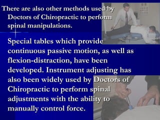 There are also other methods used by
Doctors of Chiropractic to perform
spinal manipulations.

Special tables which provide
continuous passive motion, as well as
flexion-distraction, have been
developed. Instrument adjusting has
also been widely used by Doctors of
Chiropractic to perform spinal
adjustments with the ability to
manually control force.

 