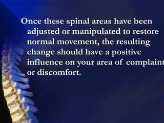 Once these spinal areas have been
adjusted or manipulated to restore
normal movement, the resulting
change should have a positive
influence on your area of complaint
or discomfort.

 