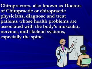 Chiropractors, also known as Doctors
of Chiropractic or chiropractic
physicians, diagnose and treat
patients whose health problems are
associated with the body’s muscular,
nervous, and skeletal systems,
especially the spine.

 