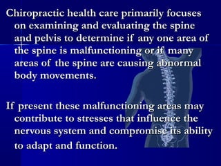Chiropractic health care primarily focuses
on examining and evaluating the spine
and pelvis to determine if any one area of
the spine is malfunctioning or if many
areas of the spine are causing abnormal
body movements.
If present these malfunctioning areas may
contribute to stresses that influence the
nervous system and compromise its ability
to adapt and function.

 